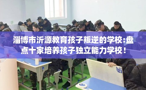 淄博市沂源教育孩子叛逆的学校:盘点十家培养孩子独立能力学校! 淄博市沂源教育孩子叛逆的学校:盘点十家培养孩子独立能力学校!