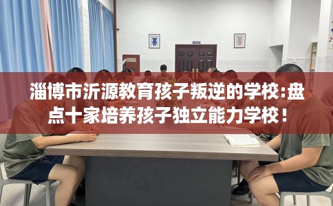 淄博市沂源教育孩子叛逆的学校:盘点十家培养孩子独立能力学校！
