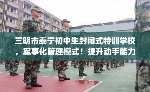 三明市泰宁初中生封闭式特训学校，军事化管理模式！提升动手能力！