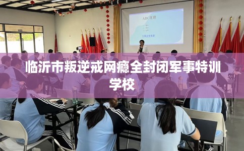 临沂市叛逆戒网瘾全封闭军事特训学校