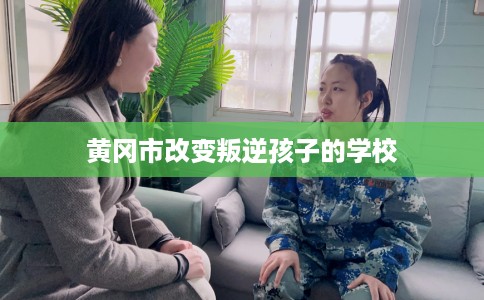 黄冈市改变叛逆孩子的学校 黄冈市改变叛逆孩子的学校