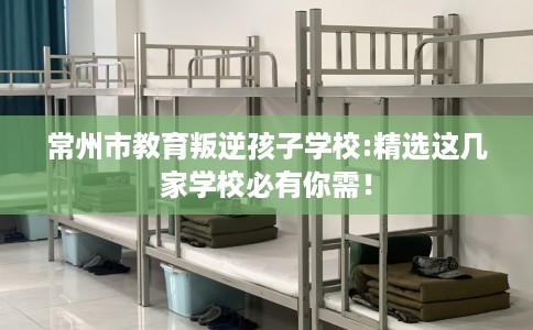 常州市教育叛逆孩子学校:精选这几家学校必有你需！