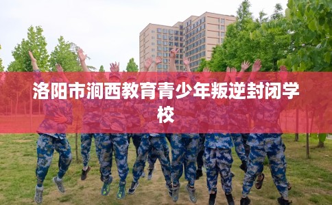 洛阳市涧西教育青少年叛逆封闭学校 洛阳市涧西教育青少年叛逆封闭学校