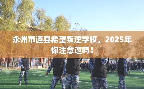永州市道县希望叛逆学校，2025年你注意过吗！