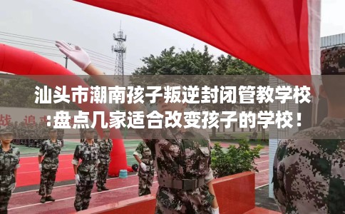 汕头市潮南孩子叛逆封闭管教学校:盘点几家适合改变孩子的学校! 汕头市潮南孩子叛逆封闭管教学校:盘点几家适合改变孩子的学校!