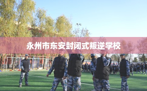 永州市东安封闭式叛逆学校 永州市东安封闭式叛逆学校