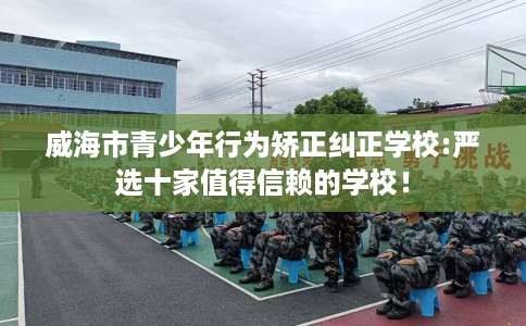 威海市青少年行为矫正纠正学校:严选十家值得信赖的学校! 威海市青少年行为矫正纠正学校:严选十家值得信赖的学校!
