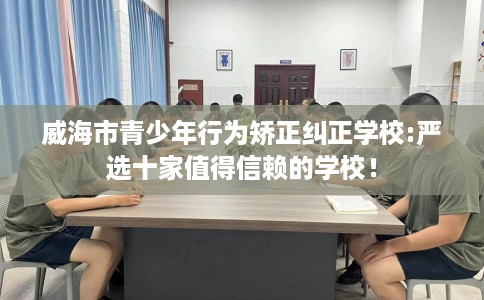 威海市青少年行为矫正纠正学校:严选十家值得信赖的学校! 威海市青少年行为矫正纠正学校:严选十家值得信赖的学校!