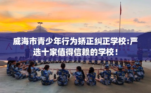 威海市青少年行为矫正纠正学校:严选十家值得信赖的学校！