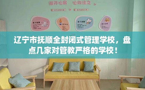 辽宁市抚顺全封闭式管理学校,盘点几家对管教严格的学校! 辽宁市抚顺全封闭式管理学校,盘点几家对管教严格的学校!