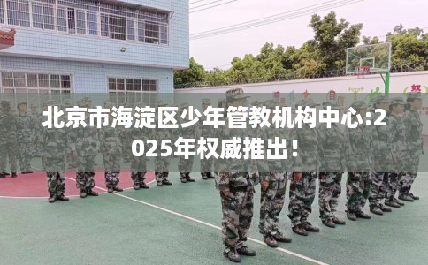 北京市海淀区少年管教机构中心:2025年权威推出！