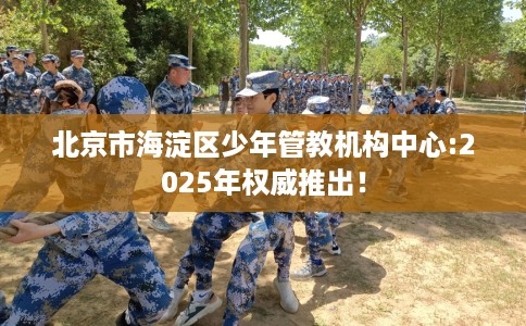 北京市海淀区少年管教机构中心:2025年权威推出！