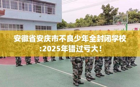 安徽省安庆市不良少年全封闭学校:2025年错过亏大！