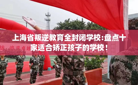 上海省叛逆教育全封闭学校:盘点十家适合矫正孩子的学校! 上海省叛逆教育全封闭学校:盘点十家适合矫正孩子的学校!