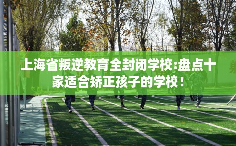 上海省叛逆教育全封闭学校:盘点十家适合矫正孩子的学校! 上海省叛逆教育全封闭学校:盘点十家适合矫正孩子的学校!