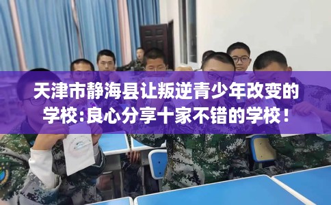 天津市静海县让叛逆青少年改变的学校:良心分享十家不错的学校! 天津市静海县让叛逆青少年改变的学校:良心分享十家不错的学校!