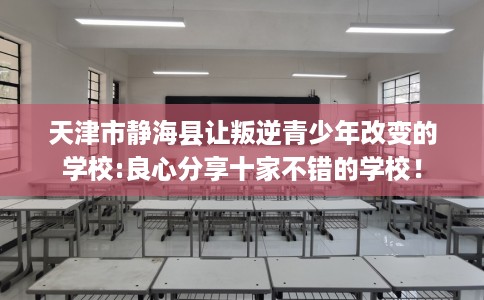 天津市静海县让叛逆青少年改变的学校:良心分享十家不错的学校！