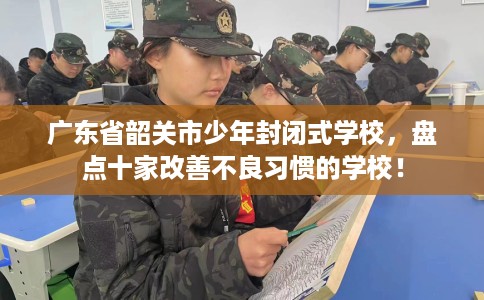广东省韶关市少年封闭式学校，盘点十家改善不良习惯的学校！