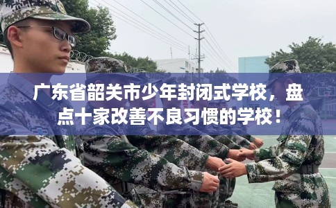 广东省韶关市少年封闭式学校，盘点十家改善不良习惯的学校！