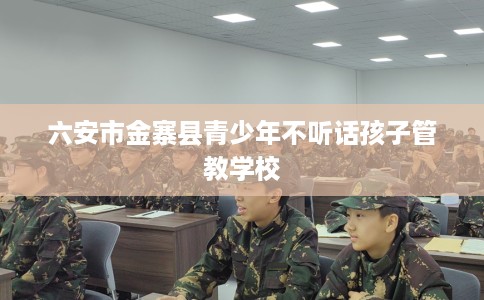 六安市金寨县青少年不听话孩子管教学校