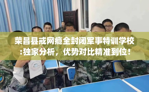 荣昌县戒网瘾全封闭军事特训学校:独家分析，优势对比精准到位！