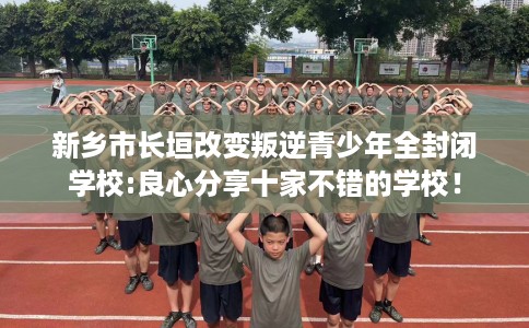 新乡市长垣改变叛逆青少年全封闭学校:良心分享十家不错的学校! 新乡市长垣改变叛逆青少年全封闭学校:良心分享十家不错的学校!