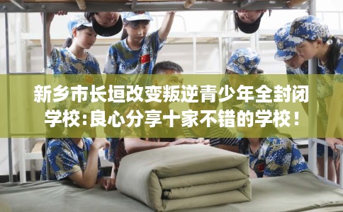 新乡市长垣改变叛逆青少年全封闭学校:良心分享十家不错的学校！