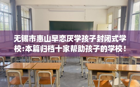 无锡市惠山早恋厌学孩子封闭式学校:本篇归档十家帮助孩子的学校！