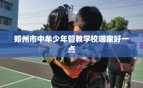 郑州市中牟少年管教学校哪家好一点