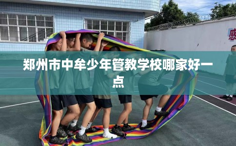 郑州市中牟少年管教学校哪家好一点
