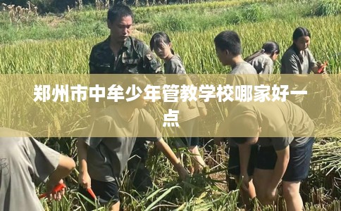 郑州市中牟少年管教学校哪家好一点