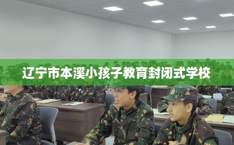 辽宁市本溪小孩子教育封闭式学校