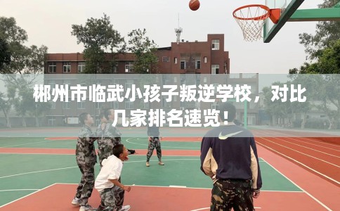 郴州市临武小孩子叛逆学校，对比几家排名速览！