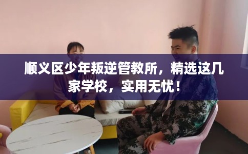 顺义区少年叛逆管教所，精选这几家学校，实用无忧！