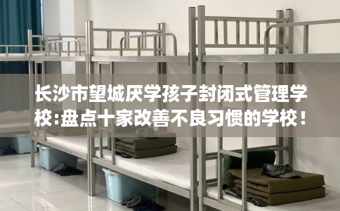 长沙市望城厌学孩子封闭式管理学校:盘点十家改善不良习惯的学校！