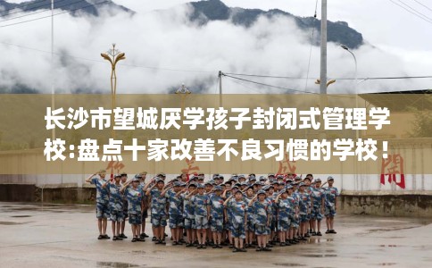 长沙市望城厌学孩子封闭式管理学校:盘点十家改善不良习惯的学校！