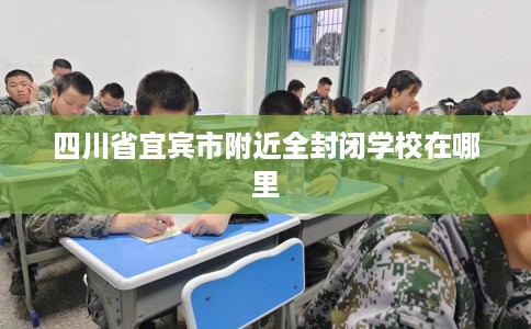 四川省宜宾市附近全封闭学校在哪里 四川省宜宾市附近全封闭学校在哪里