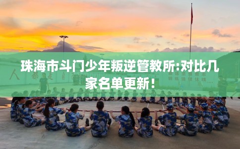 珠海市斗门少年叛逆管教所:对比几家名单更新！