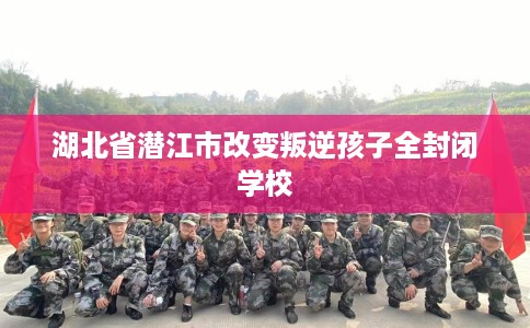 湖北省潜江市改变叛逆孩子全封闭学校 湖北省潜江市改变叛逆孩子全封闭学校