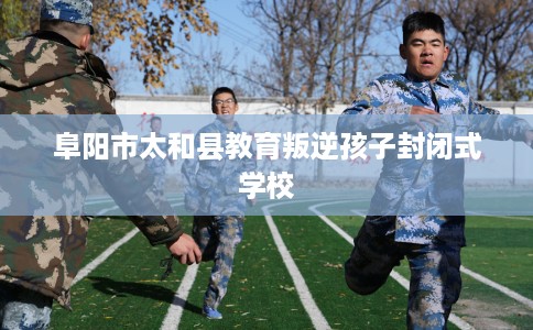 阜阳市太和县教育叛逆孩子封闭式学校