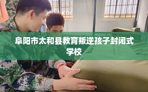 阜阳市太和县教育叛逆孩子封闭式学校