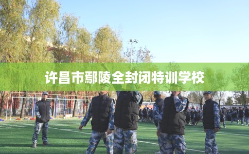 许昌市鄢陵全封闭特训学校 许昌市鄢陵全封闭特训学校