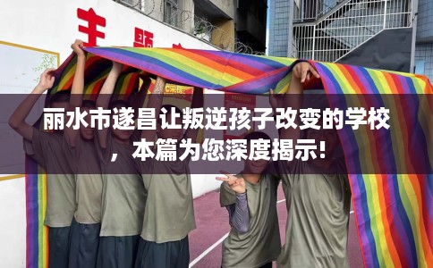 丽水市遂昌让叛逆孩子改变的学校，本篇为您深度揭示!