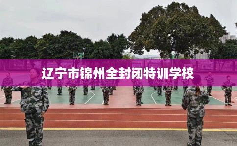 辽宁市锦州全封闭特训学校