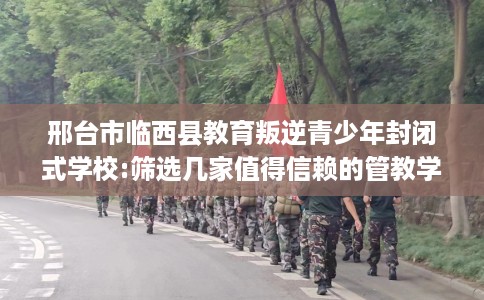 邢台市临西县教育叛逆青少年封闭式学校:筛选几家值得信赖的管教学校! 邢台市临西县教育叛逆青少年封闭式学校:筛选几家值得信赖的管教学校!