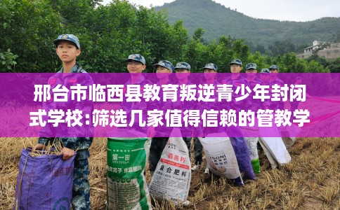 邢台市临西县教育叛逆青少年封闭式学校:筛选几家值得信赖的管教学校! 邢台市临西县教育叛逆青少年封闭式学校:筛选几家值得信赖的管教学校!