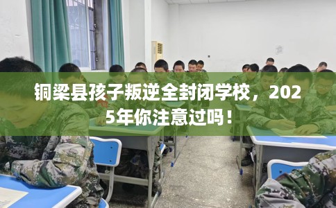 铜梁县孩子叛逆全封闭学校，2025年你注意过吗！