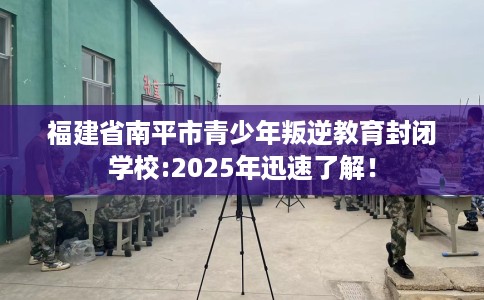 福建省南平市青少年叛逆教育封闭学校:2025年迅速了解！