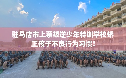 驻马店市上蔡叛逆少年特训学校矫正孩子不良行为习惯！