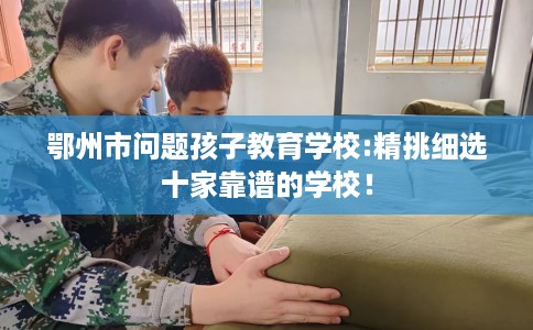 鄂州市问题孩子教育学校:精挑细选十家靠谱的学校！